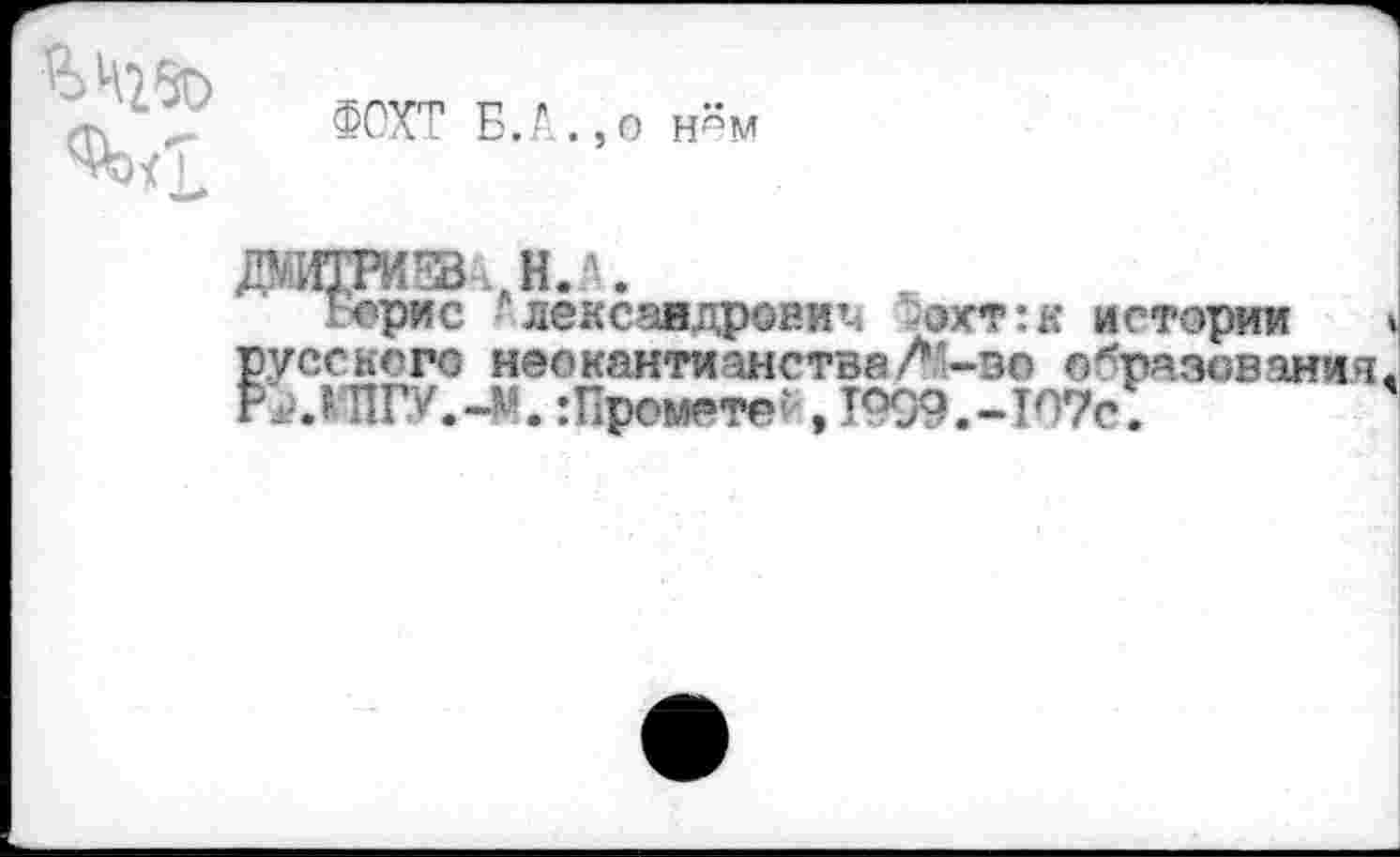 ﻿И>Ч25О
ФОХТ Б.А.,о нём
Борис г лексаадровиъ '^ахт:к истории русского неокантианстве?-во образования Р^.КЖУ.-М. :Пронете?, Т999.-Т07с.